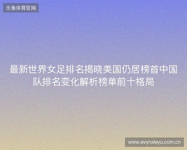 最新世界女足排名揭晓美国仍居榜首中国队排名变化解析榜单前十格局 最新世界女足排名揭晓美国仍居榜首中国队排名变化解析榜单前十格局