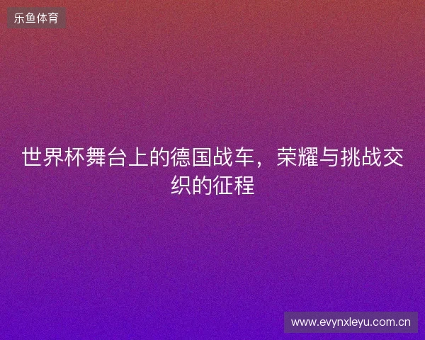 世界杯舞台上的德国战车，荣耀与挑战交织的征程