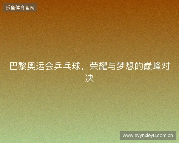 巴黎奥运会乒乓球，荣耀与梦想的巅峰对决
